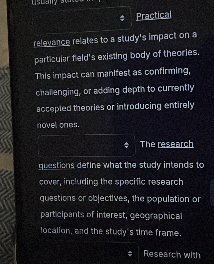 Practical 
relevance relates to a study's impact on a 
particular field's existing body of theories. 
This impact can manifest as confirming, 
challenging, or adding depth to currently 
accepted theories or introducing entirely 
novel ones. 
The research 
questions define what the study intends to 
cover, including the specific research 
questions or objectives, the population or 
participants of interest, geographical 
location, and the study's time frame. 
Research with