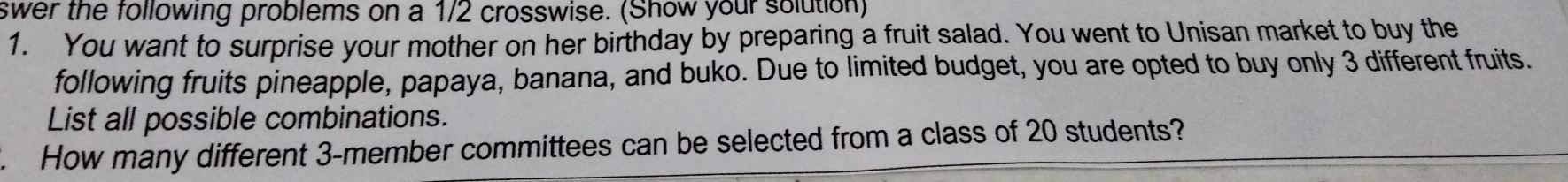 swer the following problems on a 1/2 crosswise. (Show your solution) 
1. You want to surprise your mother on her birthday by preparing a fruit salad. You went to Unisan market to buy the 
following fruits pineapple, papaya, banana, and buko. Due to limited budget, you are opted to buy only 3 different fruits. 
List all possible combinations. 
. How many different 3 -member committees can be selected from a class of 20 students?