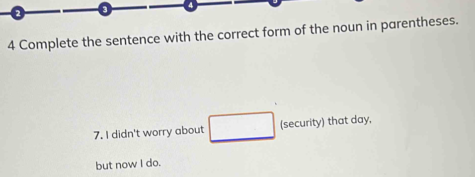 3 
4 
4 Complete the sentence with the correct form of the noun in parentheses. 
7. I didn't worry about □ (security) that day, 
but now I do.