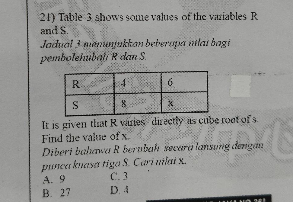 Table 3 shows some values of the variables R
and S.
Jadual 3 menunjukkan beberapa nilai bagi
pembolehubah R dan S.
It is given that R varies directly as cube root of s.
Find the value of x.
Diberi bahawa R berubah secara lansung dengan
punca kuasa tiga S. Cari nilai x.
A. 9 C. 3
B. 27 D. 4