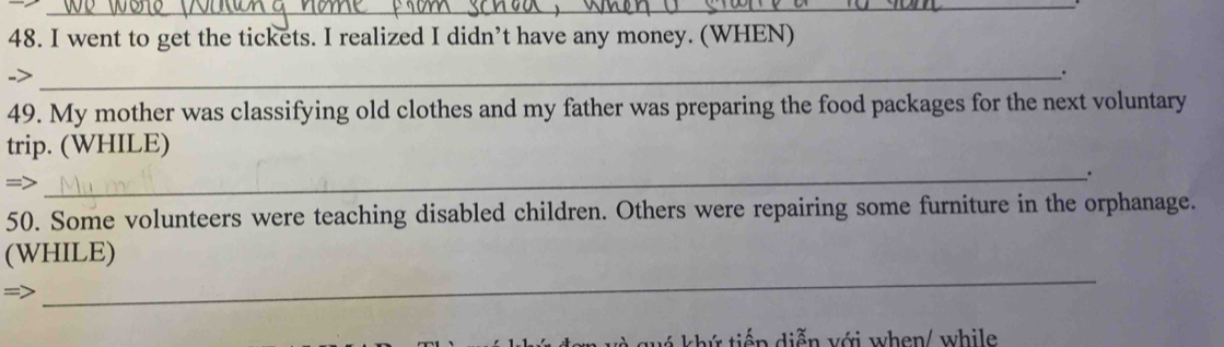 went to get the tickets. I realized I didn’t have any money. (WHEN) 
->_ 
. 
49. My mother was classifying old clothes and my father was preparing the food packages for the next voluntary 
trip. (WHILE) 
_. 
=> 
50. Some volunteers were teaching disabled children. Others were repairing some furniture in the orphanage. 
_ 
(WHILE) 
u k hứ tiếp diễn với when/ while