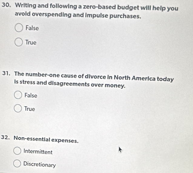 Writing and following a zero-based budget will help you
avoid overspending and impulse purchases.
False
True
31. The number-one cause of divorce in North America today
is stress and disagreements over money.
False
True
32. Non-essential expenses.
Intermittent
Discretionary