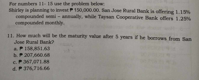 For numbers 11- 15 use the problem below:
Shirley is planning to invest P150,000.00. San Jose Rural Bank is offering 1.15%
compounded semi - annually, while Taysan Cooperative Bank offers 1.25%
compounded monthly.
11. How much will be the maturity value after 5 years if he borrows from San
Jose Rural Bank?
a. 158,851.63
b. P 207,660.68
c. P 367,071.88
d. P 376,716.66