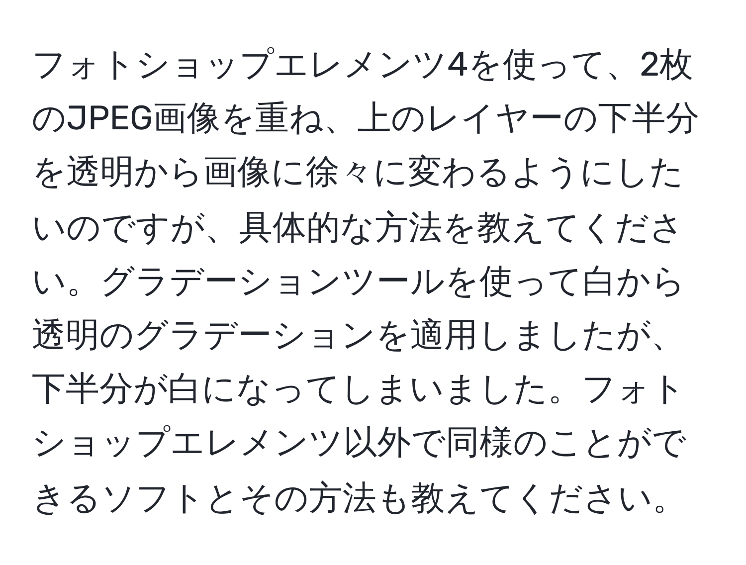 フォトショップエレメンツ4を使って、2枚のJPEG画像を重ね、上のレイヤーの下半分を透明から画像に徐々に変わるようにしたいのですが、具体的な方法を教えてください。グラデーションツールを使って白から透明のグラデーションを適用しましたが、下半分が白になってしまいました。フォトショップエレメンツ以外で同様のことができるソフトとその方法も教えてください。