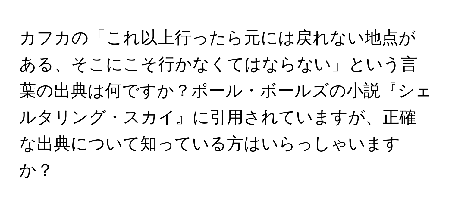 カフカの「これ以上行ったら元には戻れない地点がある、そこにこそ行かなくてはならない」という言葉の出典は何ですか？ポール・ボールズの小説『シェルタリング・スカイ』に引用されていますが、正確な出典について知っている方はいらっしゃいますか？