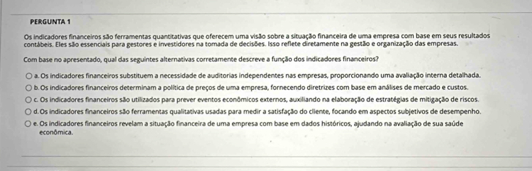 PERGUNTA 1
Os indicadores financeiros são ferramentas quantitativas que oferecem uma visão sobre a situação financeira de uma empresa com base em seus resultados
contábeis. Eles são essenciais para gestores e investidores na tomada de decisões. Isso reflete diretamente na gestão e organização das empresas.
Com base no apresentado, qual das seguintes alternativas corretamente descreve a função dos indicadores financeiros?
o a. Os indicadores financeiros substituem a necessidade de auditorias independentes nas empresas, proporcionando uma avaliação interna detalhada.
b. Os indicadores financeiros determinam a política de preços de uma empresa, fornecendo diretrizes com base em análises de mercado e custos.
c. Os indicadores financeiros são utilizados para prever eventos econômicos externos, auxiliando na elaboração de estratégias de mitigação de riscos.
o d. Os indicadores financeiros são ferramentas qualitativas usadas para medir a satisfação do cliente, focando em aspectos subjetivos de desempenho.
e. Os indicadores financeiros revelam a situação financeira de uma empresa com base em dados históricos, ajudando na avaliação de sua saúde
econômica.