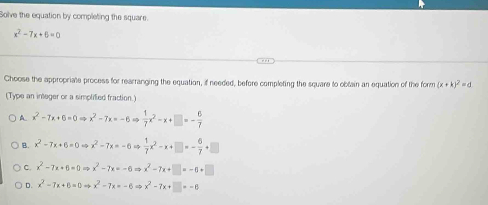 Solve the equation by completing the square.
x^2-7x+6=0
Choose the appropriate process for rearranging the equation, if needed, before completing the square to obtain an equation of the form (x+k)^2=d
(Type an integer or a simplified fraction.)
A. x^2-7x+6=0Rightarrow x^2-7x=-6Rightarrow  1/7 x^2-x+□ =- 6/7 
B. x^2-7x+6=0Rightarrow x^2-7x=-6Rightarrow  1/7 x^2-x+□ =- 6/7 +□
C. x^2-7x+6=0Rightarrow x^2-7x=-6Rightarrow x^2-7x+□ =-6+□
D. x^2-7x+6=0Rightarrow x^2-7x=-6Rightarrow x^2-7x+□ =-6