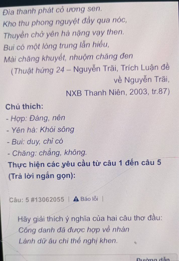 Đia thanh phát cỏ ương sen. 
Kho thu phong nguyệt đầy qua nóc, 
Thuyền chở yên hà nặng vạy then. 
Bui có một lòng trung lẫn hiếu, 
Mài chăng khuyết, nhuộm chăng đen 
(Thuật hứng 24 - Nguyễn Trãi, Trích Luận đề 
về Nguyễn Trãi, 
NXB Thanh Niên, 2003, tr. 87) 
Chú thích: 
- Hợp: Đáng, nên 
- Yên hà: Khói sông 
- Bui: duy, chỉ có 
- Chăng: chẳng, không. 
Thực hiện các yêu cầu từ câu 1 đến câu 5 
(Trả lời ngắn gọn): 
Câu: 5 #13062055 Báo lỗi 
Hãy giải thích ý nghĩa của hai câu thơ đầu: 
Công danh đã được hợp về nhàn 
Lành dữ âu chi thế nghị khen. 
dẫn