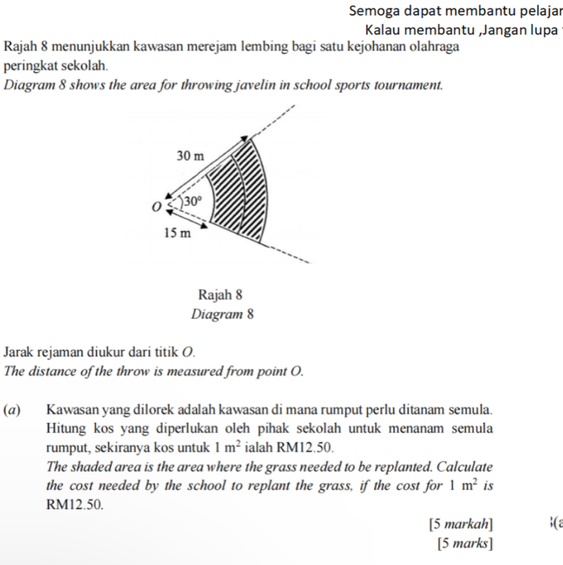 Semoga dapat membantu pelajar 
Kalau membantu ,Jangan lupa 
Rajah 8 menunjukkan kawasan merejam lembing bagi satu kejohanan olahraga 
peringkat sekolah. 
Diagram 8 shows the area for throwing javelin in school sports tournament.
30 m
0 30°
15 m
Rajah 8 
Diagram 8 
Jarak rejaman diukur dari titik O. 
The distance of the throw is measured from point O. 
(α) Kawasan yang dilorek adalah kawasan di mana rumput perlu ditanam semula. 
Hitung kos yang diperlukan oleh pihak sekolah untuk menanam semula 
rumput, sekiranya kos untuk 1m^2 ialah RM12.50. 
The shaded area is the area where the grass needed to be replanted. Calculate 
the cost needed by the school to replant the grass, if the cost for 1m^2 is
RM12.50. 
[5 markah] (a 
[5 marks]