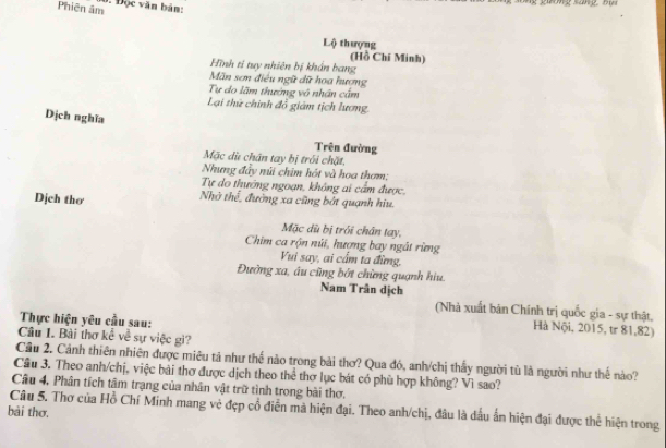 Phiên âm 1. Độc văn bản: 
Lộ thượng 
(Hồ Chí Minh) 
Hình ti tuy nhiên bị khẩn bang 
Mãn sơn điều ngữ dữ hoa hượng 
Tự do lãm thưởng vô nhân cấm 
Lại thứ chính đổ giám tịch lương 
Dịch nghĩa 
Trên đường 
Mặc dù chân tay bị trói chặt. 
Nhưng đầy núi chim hót và hoa thơm: 
Tự do thướng ngoạn, không ai cẩm được, 
Dịch thơ Nhờ thể, đường xa cũng bởt quanh hiu. 
Mặc dù bị trói chân tay. 
Chim ca rộn núi, hương bay ngắt rừng 
Vui say, ai cầm ta đừng, 
Đường xa, âu cũng bởt chừng quạnh hiu. 
Nam Trân dịch 
(Nhà xuất bản Chính trị quốc gia - sự thật, 
Thực hiện yêu cầu sau: 
Hà Nội, 2015, tr 81, 82) 
Câu 1. Bài thơ kể về sự việc gì? 
Câu 2. Cảnh thiên nhiên được miêu tả như thế nào trong bài thơ? Qua đó, anh/chị thấy người tù là người như thế nào? 
Câu 3. Theo anh/chị, việc bài thơ được dịch theo thể thơ lục bát có phù hợp không? Vì sao? 
Câu 4, Phân tích tâm trạng của nhân vật trữ tình trong bài thơ. 
Câu 5. Thơ của Hồ Chí Minh mang vẻ đẹp cổ điễn mà hiện đại. Theo anh/chị, đâu là dấu ấn hiện đại được thể hiện trong 
bài thơ.