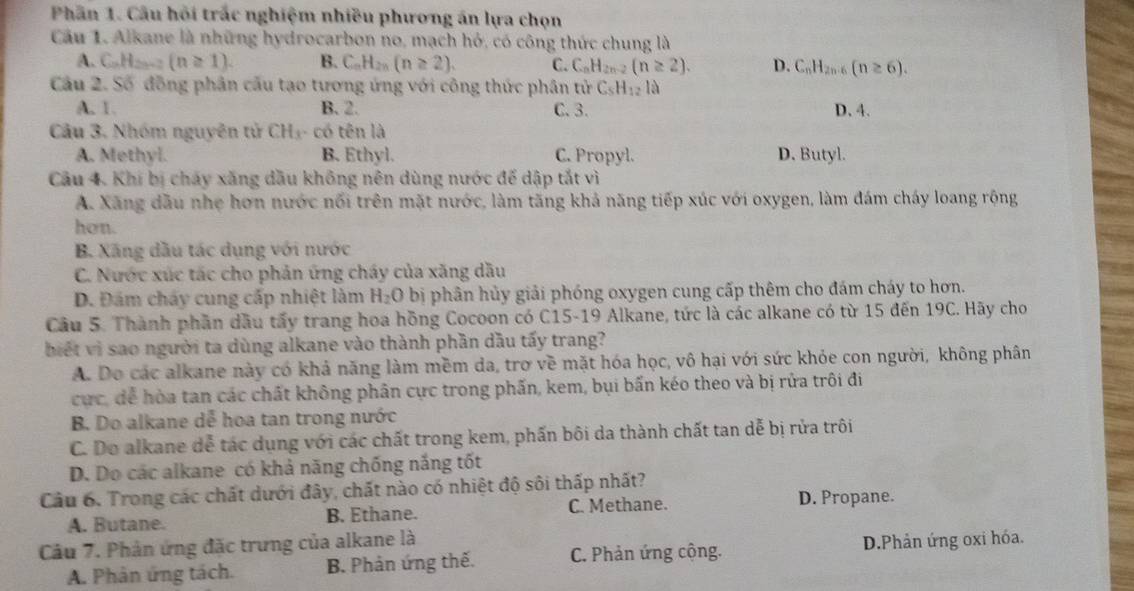 Phần 1. Câu hồi trắc nghiệm nhiều phương án lựa chọn
Câu 1. Alkane là những hydrocarbon no, mạch hỏ, có công thức chung là
A. C_nH_2n+2 (n≥ 1). B. C_nH_2n(n≥ 2). C. C_nH_2n-2(n≥ 2). D. C_nH_2n-6(n≥ 6).
Cầu 2. Số đồng phân cấu tạo tương ứng với công thức phân tử C_5H_12la
A. 1. B. 2. C.3. D. 4.
Câu 3. Nhóm nguyên tử CH₃- có tên là
A. Methyl. B. Ethyl. C. Propyl. D. Butyl.
Câu 4. Khí bị cháy xăng dầu không nên dùng nước để dập tắt vì
A. Xăng dầu nhẹ hơn nước nổi trên mặt nước, làm tăng khả năng tiếp xúc với oxygen, làm đám cháy loang rộng
hon.
B. Xăng dầu tác dụng với nước
C. Nước xúc tác cho phản ứng cháy của xăng dầu
D. Đám cháy cung cấp nhiệt làm H_2O bị phân hủy giải phóng oxygen cung cấp thêm cho đám cháy to hơn.
Câu 5. Thành phần dầu tấy trang hoa hồng Cocoon có C15-19 Alkane, tức là các alkane có từ 15 đến 19C. Hãy cho
biết vì sao người ta dùng alkane vào thành phần dầu tấy trang?
A. Do các alkane này có khả năng làm mềm da, trơ về mặt hóa học, vô hại với sức khỏe con người, không phân
cực, dể hòa tan các chất không phân cực trong phấn, kem, bụi bấn kéo theo và bị rửa trôi đi
B. Do alkane dễ hoa tan trong nước
C. Do alkane dễ tác dụng với các chất trong kem, phấn bôi da thành chất tan dễ bị rửa trôi
D. Do các alkane có khả năng chống nắng tốt
Câu 6. Trong các chất dưới đây, chất nào có nhiệt độ sôi thấp nhất?
A. Butane. B. Ethane. C. Methane. D. Propane.
Câu 7. Phản ứng đặc trưng của alkane là
A. Phản ứng tách. B. Phản ứng thế. C. Phản ứng cộng. D.Phản ứng oxi hóa.