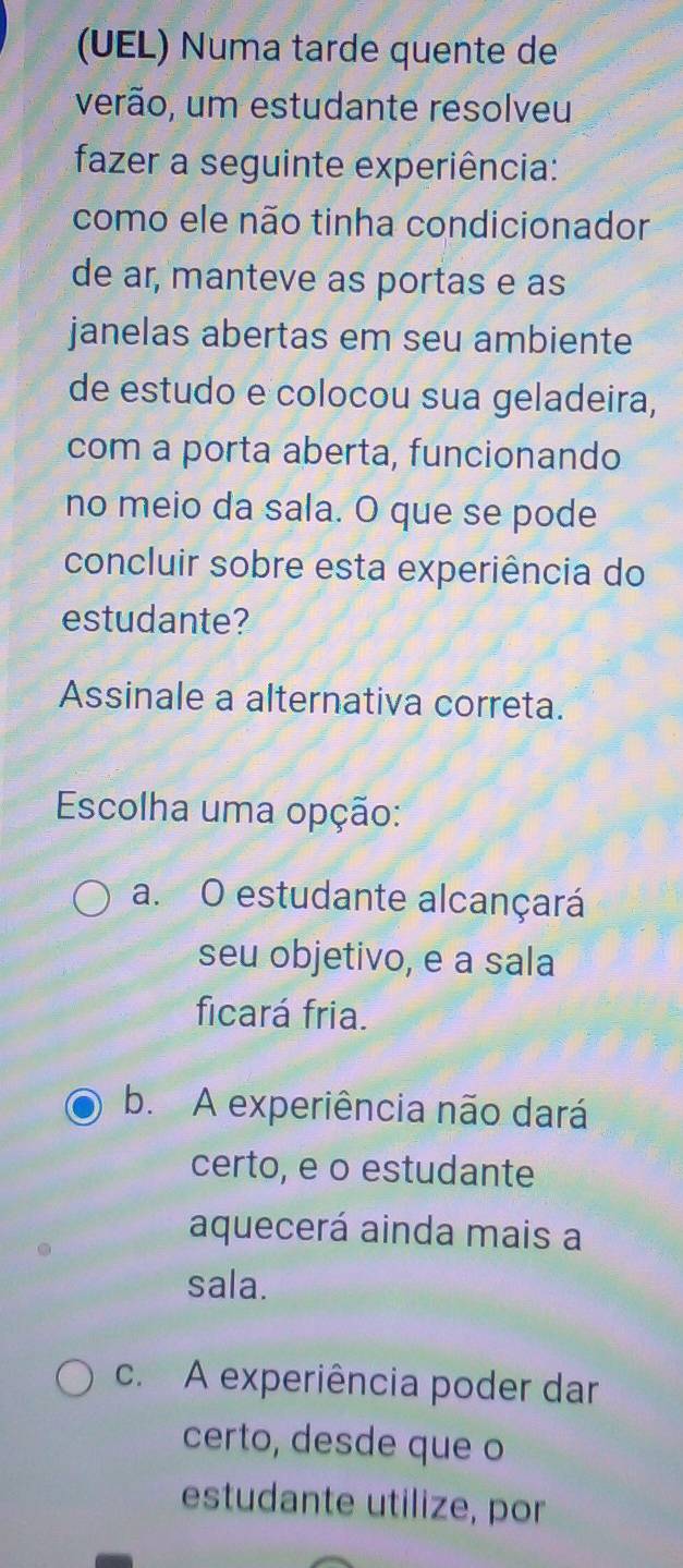 (UEL) Numa tarde quente de
verão, um estudante resolveu
fazer a seguinte experiência:
como ele não tinha condicionador
de ar, manteve as portas e as
janelas abertas em seu ambiente
de estudo e colocou sua geladeira,
com a porta aberta, funcionando
no meio da sala. O que se pode
concluir sobre esta experiência do
estudante?
Assinale a alternativa correta.
Escolha uma opção:
a. O estudante alcançará
seu objetivo, e a sala
ficará fria.
b. A experiência não dará
certo, e o estudante
aquecerá ainda mais a
sala.
c. A experiência poder dar
certo, desde que o
estudante utilize, por