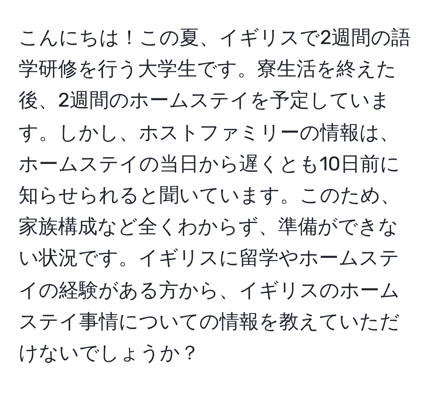 こんにちは！この夏、イギリスで2週間の語学研修を行う大学生です。寮生活を終えた後、2週間のホームステイを予定しています。しかし、ホストファミリーの情報は、ホームステイの当日から遅くとも10日前に知らせられると聞いています。このため、家族構成など全くわからず、準備ができない状況です。イギリスに留学やホームステイの経験がある方から、イギリスのホームステイ事情についての情報を教えていただけないでしょうか？