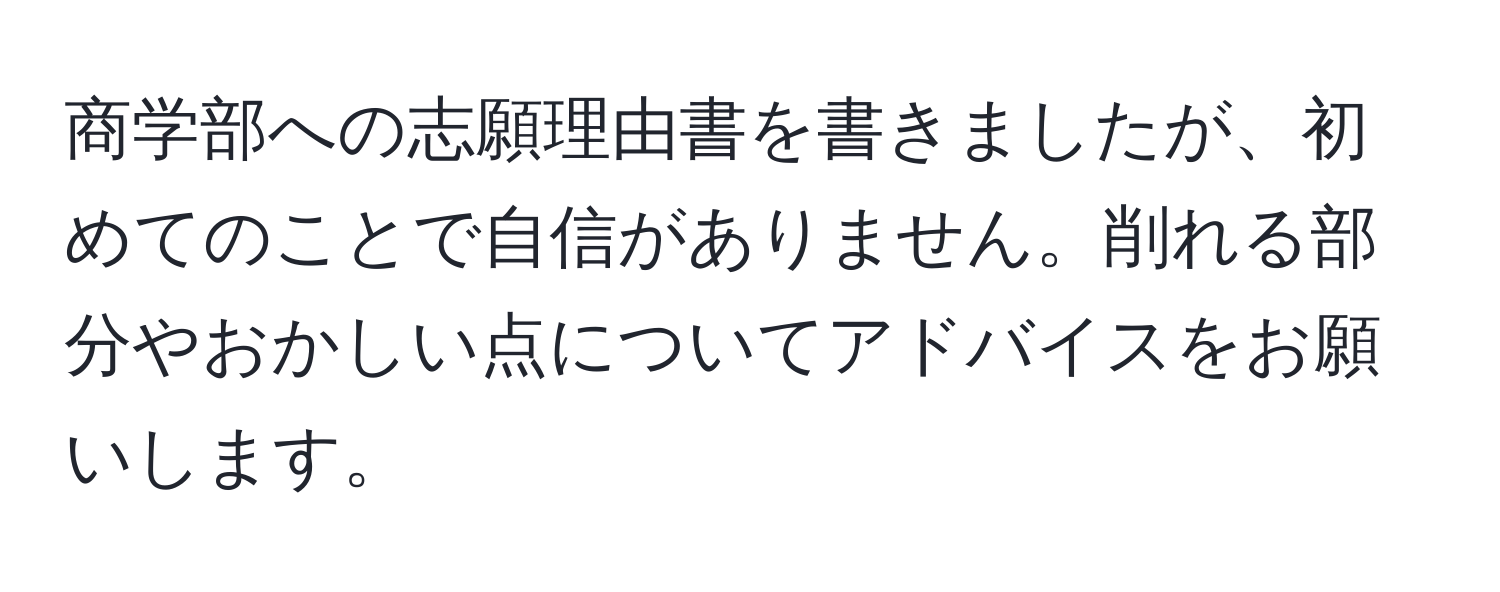 商学部への志願理由書を書きましたが、初めてのことで自信がありません。削れる部分やおかしい点についてアドバイスをお願いします。