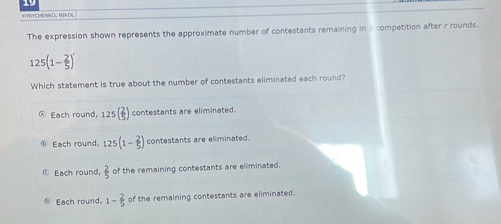 KYRYCHENKO, NIKOL
The expression shown represents the approximate number of contestants remaining in a competition after r rounds.
125(1- 2/5 )^r
Which statement is true about the number of contestants eliminated each round?
Each round, 125( 2/5 ) contestants are eliminated.
Each round, 125(1- 2/5 ) contestants are eliminated.
Each round,  2/5  of the remaining contestants are eliminated.
Each round, 1- 2/5  of the remaining contestants are eliminated.