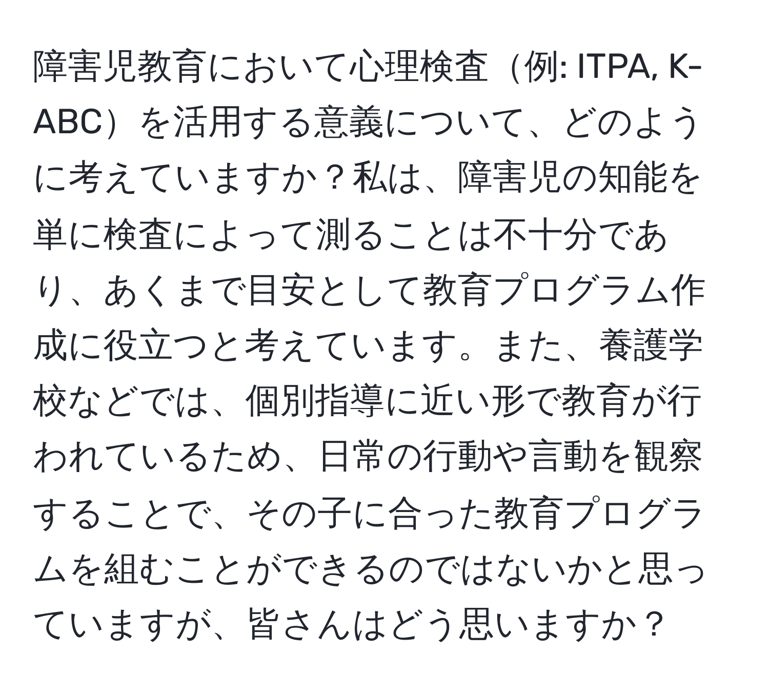 障害児教育において心理検査例: ITPA, K-ABCを活用する意義について、どのように考えていますか？私は、障害児の知能を単に検査によって測ることは不十分であり、あくまで目安として教育プログラム作成に役立つと考えています。また、養護学校などでは、個別指導に近い形で教育が行われているため、日常の行動や言動を観察することで、その子に合った教育プログラムを組むことができるのではないかと思っていますが、皆さんはどう思いますか？