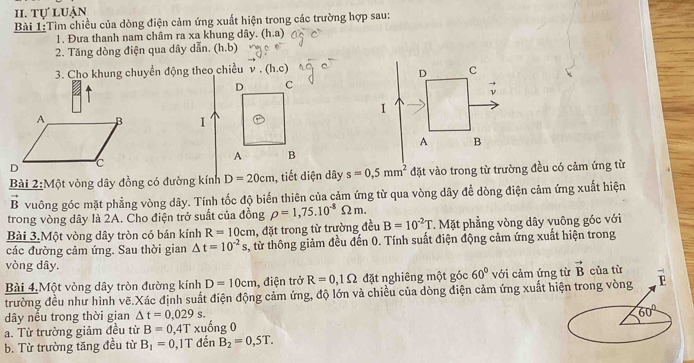 tự luận
Bài 1:Tìm chiều của dòng điện cảm ứng xuất hiện trong các trường hợp sau:
1. Đưa thanh nam châm ra xa khung dây. (h.a)
2. Tăng dòng điện qua dây dẫn, (h.b)
3. Cho khung chuyển động theo chiều v.(h.c)
I
Bài 2:Một vòng dây đồng có đường kính D=20cm tiết diện dây s=0.5mm^2 đặt vào trong từ trường đều có cảm ứng từ
B vuông góc mặt phẳng vòng dây. Tính tốc độ biến thiên của cảm ứng từ qua vòng dây đề dòng điện cảm ứng xuất hiện
trong vòng dây là 2A. Cho điện trở suất của đồng rho =1,75.10^(-8)Omega m.
Bài 3.Một vòng dây tròn có bán kính R=10cm , đặt trong từ trường đều B=10^(-2)T T. Mặt phẳng vòng dây vuông góc với
các đường cảm ứng. Sau thời gian △ t=10^(-2) s, từ thông giảm đều đến 0. Tính suất điện động cảm ứng xuất hiện trong
vòng dây.
Bài 4.Một vòng dây tròn đường kính D=10cm , điện trở R=0,1Omega đặt nghiêng một góc 60° với cảm ứng từ vector B của từ
trường đều như hình vẽ.Xác định suất điện động cảm ứng, độ lớn và chiều của dòng điện cảm ứng xuất hiện trong vòng
dây nều trong thời gian △ t=0,029s.
60°
a. Từ trường giảm đều từ B=0,4T xuống 0
b. Từ trường tăng đều từ B_1=0,1T đến B_2=0,5T.