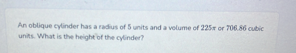 An oblique cylinder has a radius of 5 units and a volume of 225π or 706.86 cubic
units. What is the height of the cylinder?