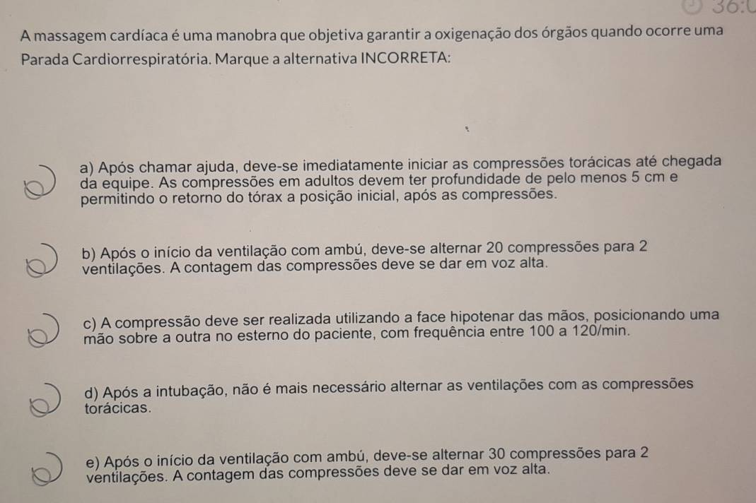 30.0 
A massagem cardíaca é uma manobra que objetiva garantir a oxigenação dos órgãos quando ocorre uma
Parada Cardiorrespiratória. Marque a alternativa INCORRETA:
a) Após chamar ajuda, deve-se imediatamente iniciar as compressões torácicas até chegada
da equipe. As compressões em adultos devem ter profundidade de pelo menos 5 cm e
permitindo o retorno do tórax a posição inicial, após as compressões.
b) Após o início da ventilação com ambú, deve-se alternar 20 compressões para 2
ventilações. A contagem das compressões deve se dar em voz alta.
c) A compressão deve ser realizada utilizando a face hipotenar das mãos, posicionando uma
mão sobre a outra no esterno do paciente, com frequência entre 100 a 120/min.
d) Após a intubação, não é mais necessário alternar as ventilações com as compressões
torácicas.
e) Após o início da ventilação com ambú, deve-se alternar 30 compressões para 2
ventilações. A contagem das compressões deve se dar em voz alta.