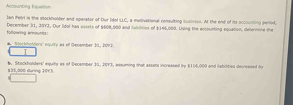 Accounting Equation 
Jan Petri is the stockholder and operator of Our Idol LLC, a motivational consulting business. At the end of its accounting period, 
December 31, 20Y2, Our Idol has assets of $608,000 and liabilities of $146,000. Using the accounting equation, determine the 
following amounts: 
a. Stockholders' equity as of December 31, 20Y2. 
b. Stockholders' equity as of December 31, 20Y3, assuming that assets increased by $116,000 and liabilities decreased by
$35,000 during 20Y3. 
5