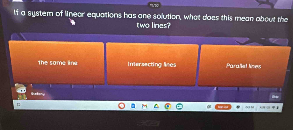 15/30
If a system of linear equations has one solution, what does this mean about the
two lines?
the same line Intersecting lines Parallel lines
1
Stefany
Oct 18 9