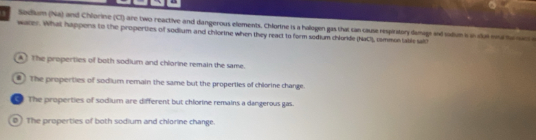 Secium (Na) and Chlorine (CI) are two reactive and dangerous elements. Chlorine is a halogen gas that can cause respiratory damage and sodium is in slut ma t nacs a
water. What happens to the properties of sodium and chlorine when they react to form sodium chloride (NaCl), common table sal?
A The properties of both sodium and chlorine remain the same.
The properties of sodium remain the same but the properties of chlorine change.
The properties of sodium are different but chlorine remains a dangerous gas.
0 The properties of both sodium and chlorine change.