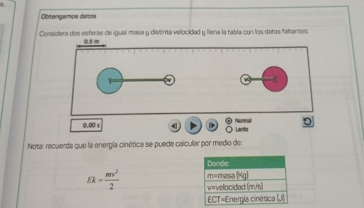 a 
Obtengamos datos 
Considera dos esferas de igual masa y distinta velocidad y llena la tabla con los datos faltantes:
0.5 m
v
+
0.00 s Normali Lenito 
Nota: recuerda que la energía cinética se puede calcular por medio de: 
Donde:
Ek= mv^2/2 
m=masa(Kg)
v= velocidad (m/s)
ECT= *Energía cinética (J)