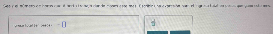 Sea 1 el número de horas que Alberto trabajó dando clases este mes. Escribir una expresión para el ingreso total en pesos que ganó este mes. 
ingreso total (en pesos) =□
 □ /□  