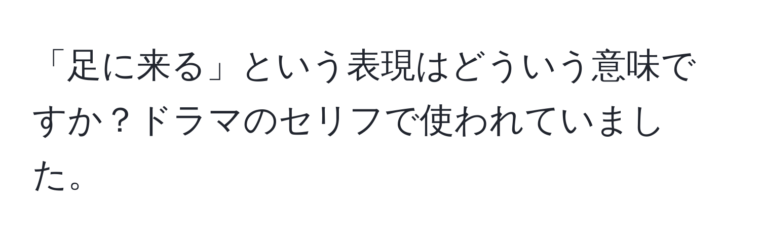 「足に来る」という表現はどういう意味ですか？ドラマのセリフで使われていました。