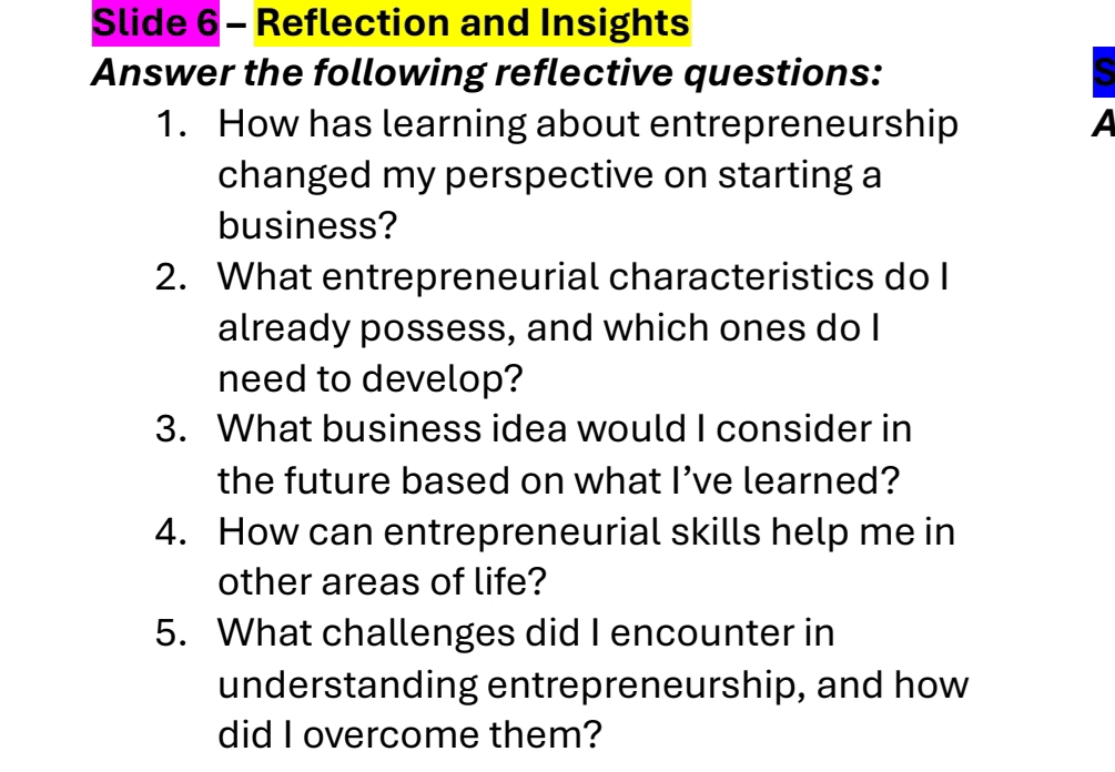 Slide 6 - Reflection and Insights 
Answer the following reflective questions: s 
1. How has learning about entrepreneurship A 
changed my perspective on starting a 
business? 
2. What entrepreneurial characteristics do I 
already possess, and which ones do I 
need to develop? 
3. What business idea would I consider in 
the future based on what I’ve learned? 
4. How can entrepreneurial skills help me in 
other areas of life? 
5. What challenges did I encounter in 
understanding entrepreneurship, and how 
did I overcome them?