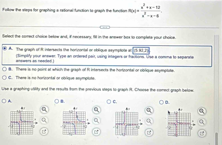 Follow the steps for graphing a rational function to graph the function R(x)= (x^2+x-12)/x^2-x-6 . 
Select the correct choice below and, if necessary, fill in the answer box to complete your choice.
A. The graph of R intersects the horizontal or oblique asymptote at (5.92,2)
(Simplify your answer. Type an ordered pair, using integers or fractions. Use a comma to separate
answers as needed.)
B. There is no point at which the graph of R intersects the horizontal or oblique asymptote.
C. There is no horizontal or oblique asymptote.
Use a graphing utility and the results from the previous steps to graph R. Choose the correct graph below.
A.
B.
C.
D.