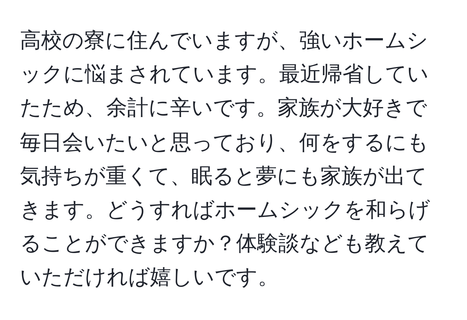 高校の寮に住んでいますが、強いホームシックに悩まされています。最近帰省していたため、余計に辛いです。家族が大好きで毎日会いたいと思っており、何をするにも気持ちが重くて、眠ると夢にも家族が出てきます。どうすればホームシックを和らげることができますか？体験談なども教えていただければ嬉しいです。