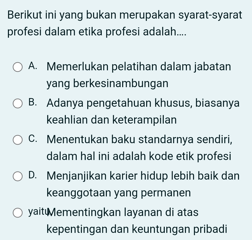 Berikut ini yang bukan merupakan syarat-syarat
profesi dalam etika profesi adalah....
A. Memerlukan pelatihan dalam jabatan
yang berkesinambungan
B. Adanya pengetahuan khusus, biasanya
keahlian dan keterampilan
C. Menentukan baku standarnya sendiri,
dalam hal ini adalah kode etik profesi
D. Menjanjikan karier hidup lebih baik dan
keanggotaan yang permanen
yait Mementingkan layanan di atas
kepentingan dan keuntungan pribadi