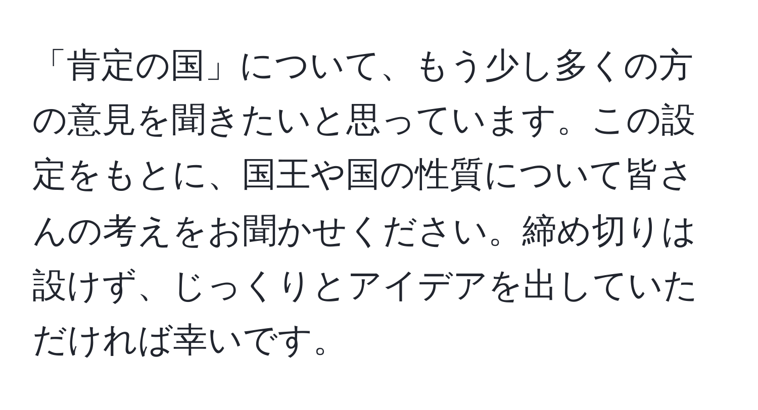 「肯定の国」について、もう少し多くの方の意見を聞きたいと思っています。この設定をもとに、国王や国の性質について皆さんの考えをお聞かせください。締め切りは設けず、じっくりとアイデアを出していただければ幸いです。