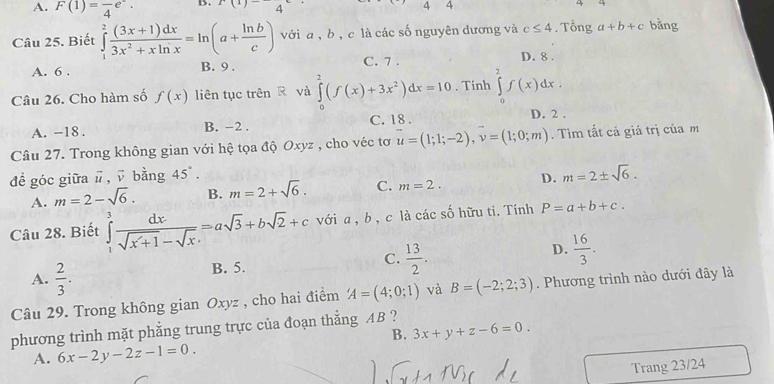 A. F(1)=frac 4e^-. D. x(1)-4
44
4
  
Câu 25. Biết ∈tlimits _1^(2frac (3x+1)dx)3x^2+xln x=ln (a+ ln b/c ) với a , b , c là các số nguyên dương và c≤ 4. Tổng a+b+c bằng
C. 7 . D. 8 .
A. 6 . B. 9 .
Câu 26. Cho hàm số f(x) liên tục trên R và ∈tlimits _0^(2(f(x)+3x^2))dx=10. Tính ∈tlimits _0^(2f(x)dx.
A. -18 . B. −2 . C. 18 .
D. 2 .
Câu 27. Trong không gian với hệ tọa độ Oxyz , cho véc tơ u=(1;1;-2),v=(1;0;m). Tìm tất cả giá trị của m
để góc giữa ū , ū bằng 45^circ).
A. m=2-sqrt(6). B. m=2+sqrt(6). C. m=2. D. m=2± sqrt(6).
Câu 28. Biết ∈tlimits _1^(3frac dx)sqrt(x+1)-sqrt(x)=asqrt(3)+bsqrt(2)+c với a, b , c là các số hữu ti. Tính P=a+b+c.
A.  2/3 . B. 5. C.  13/2 . D.  16/3 .
Câu 29. Trong không gian Oxyz , cho hai điểm A=(4;0;1) và B=(-2;2;3). Phương trình nào dưới đây là
phương trình mặt phẳng trung trực của đoạn thẳng AB ?
B. 3x+y+z-6=0.
A. 6x-2y-2z-1=0.
Trang 23/24