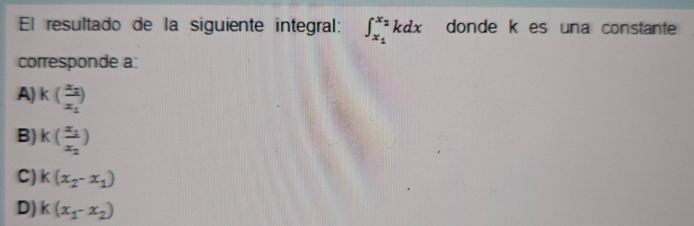 El resultado de la siguiente integral: ∈t _x_1^x_2kdx donde k es una constante
corresponde a:
A) k(frac x_2x_1)
B) k(frac x_1x_2)
C) k(x_2-x_1)
D) k(x_1-x_2)