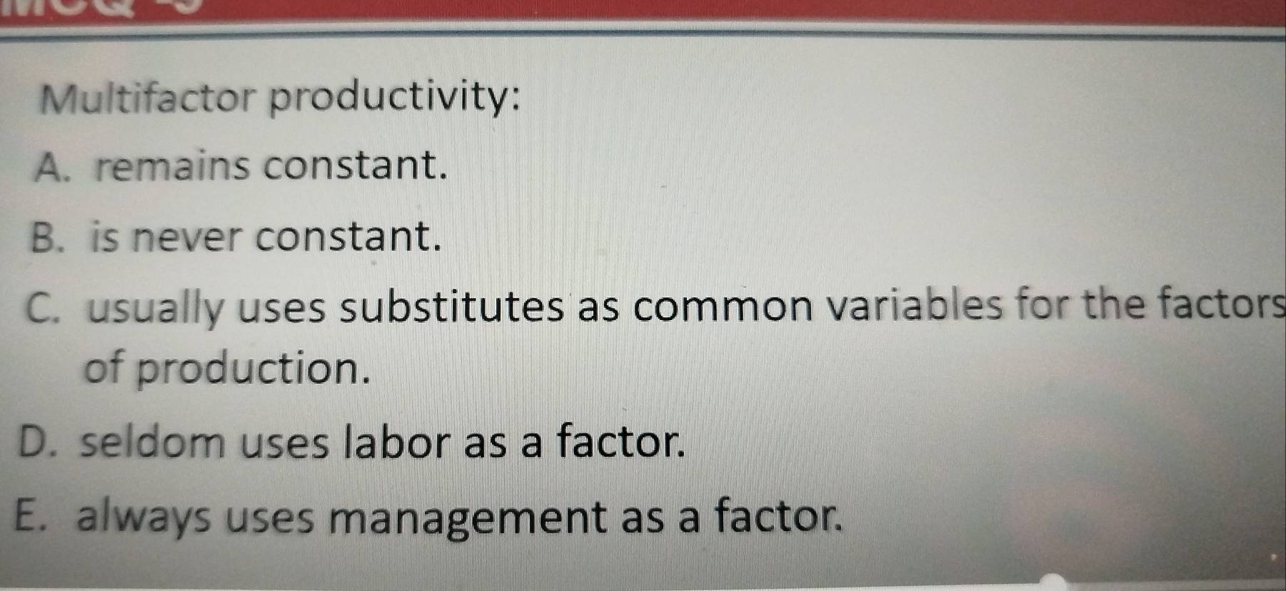 Multifactor productivity:
A. remains constant.
B. is never constant.
C. usually uses substitutes as common variables for the factors
of production.
D. seldom uses labor as a factor.
E. always uses management as a factor.