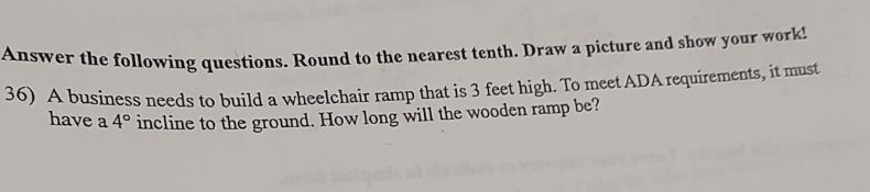 Answer the following questions. Round to the nearest tenth, Draw a picture and show your work! 
36) A business needs to build a wheelchair ramp that is 3 feet high. To meet ADA requirements, it must 
have a 4° incline to the ground. How long will the wooden ramp be?