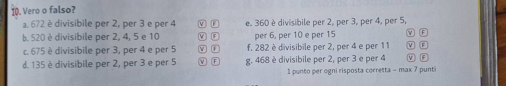 Vero o falso?
a. 672 è divisibile per 2, per 3 e per 4 ν F e. 360 è divisibile per 2, per 3, per 4, per 5,
b. 520 è divisibile per 2, 4, 5 e 10 F per 6, per 10 e per 15
M F
c. 675 è divisibile per 3, per 4 e per 5 M E f. 282 è divisibile per 2, per 4 e per 11
F
d. 135 è divisibile per 2, per 3 e per 5 V F g. 468 è divisibile per 2, per 3 e per 4 A
1 punto per ogni risposta corretta - max 7 punti