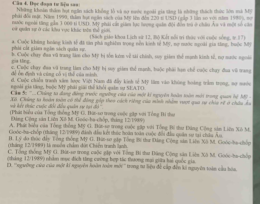 Đọc đoạn tư liệu sau:
Những khoản thâm hụt ngân sách khổng lồ và nợ nước ngoài gia tăng là những thách thức lớn mà Mỹ
phải đối mặt. Năm 1990, thâm hụt ngân sách của Mỹ lên đến 220 tỉ USD (gắp 3 lần so với năm 1980), nợ
nước ngoài tăng gần 3 000 tỉ USD. Mỹ phải cắt giảm lực lượng quân đội đồn trú ở châu Âu và một số căn
cứ quân sự ở các khu vực khác trên thế giới.
(Sách giáo khoa Lịch sử 12, Bộ Kết nối tri thức với cuộc sống, tr.17)
a. Cuộc khủng hoảng kinh tế đã tàn phá nghiêm trọng nền kinh tế Mỹ, nợ nước ngoài gia tăng, buộc Mỹ
phải cắt giảm ngân sách quân sự.
b. Cuộc chạy đua vũ trang làm cho Mỹ bị tốn kém về tài chính, suy giảm thế mạnh kinh tế, nợ nước ngoài
gia tǎng.
c. Cuộc chạy đua vũ trang làm cho Mỹ bị suy giảm thế mạnh, buộc phải hạn chế cuộc chạy đua vũ trang
để ổn định và củng cố vị thế của mình.
d. Cuộc chiến tranh xâm lược Việt Nam đã đầy kinh tế Mỹ lâm vào khủng hoảng trầm trọng, nợ nước
ngoài gia tăng, buộc Mỹ phải giải thế khối quân sự SEATO.
Câu 5: “...Chúng ta đang đứng trước ngưỡng cửa của một kỉ nguyên hoàn toàn mới trong quan hệ Mỹ -
Xô. Chúng ta hoàn toàn có thể đóng góp theo cách riêng của mình nhằm vượt qua sự chia rẽ ở châu Âu
và kết thúc cuộc đối đầu quân sự tại đó'.
(Phát biểu của Tổng thống Mỹ G. Bút-sơ trong cuộc gặp với Tổng Bí thư
Đảng Cộng sản Liên Xô M. Goóc-ba-chốp, tháng 12/1989)
A. Phát biểu của Tổng thống Mỹ G. Bút-sơ trong cuộc gặp với Tổng Bí thư Đảng Cộng sản Liên Xô M.
Goóc-ba-chốp (tháng 12/1989) đánh dầu kết thúc hoàn toàn cuộc đối đầu quân sự tại châu Âu.
B. Lý do thúc đầy Tổng thống Mỹ G. Bút-sơ gặp Tổng Bí thư Đảng Cộng sản Liên Xô M. Goóc-ba-chốp
(tháng 12/1989) là muốn chẩm dứt Chiến tranh lạnh.
C. Tổng thống Mỹ G. Bút-sơ trong cuộc gặp với Tổng Bí thư Đảng Cộng sản Liên Xô M. Goóc-ba-chốp
(tháng 12/1989) nhằm mục đích tăng cường hợp tác thương mại giữa hai quốc gia.
D. “ngưỡng cửa của một kỉ nguyên hoàn toàn mới” trong tư liệu đề cấp đến kỉ nguyên toàn cầu hóa.