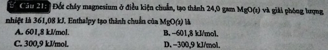 Cầu 213 Đốt chây magnesium ở điều kiện chuẩn, tạo thành 24,0 gam MgO(s) và giải phóng lượng
nhiệt là 361,08 kJ. Enthalpy tạo thành chuẩn của MgO(s)la
A. 601, 8 kJ/mol. B. -601, 8 kJ/mol.
C. 300,9 kJ/mol. D. −300, 9 kJ/mol.