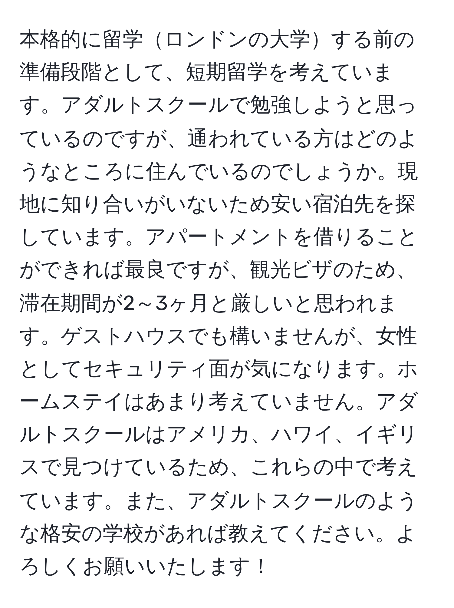 本格的に留学ロンドンの大学する前の準備段階として、短期留学を考えています。アダルトスクールで勉強しようと思っているのですが、通われている方はどのようなところに住んでいるのでしょうか。現地に知り合いがいないため安い宿泊先を探しています。アパートメントを借りることができれば最良ですが、観光ビザのため、滞在期間が2～3ヶ月と厳しいと思われます。ゲストハウスでも構いませんが、女性としてセキュリティ面が気になります。ホームステイはあまり考えていません。アダルトスクールはアメリカ、ハワイ、イギリスで見つけているため、これらの中で考えています。また、アダルトスクールのような格安の学校があれば教えてください。よろしくお願いいたします！