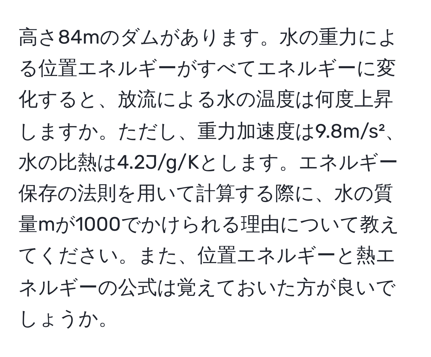 高さ84mのダムがあります。水の重力による位置エネルギーがすべてエネルギーに変化すると、放流による水の温度は何度上昇しますか。ただし、重力加速度は9.8m/s²、水の比熱は4.2J/g/Kとします。エネルギー保存の法則を用いて計算する際に、水の質量mが1000でかけられる理由について教えてください。また、位置エネルギーと熱エネルギーの公式は覚えておいた方が良いでしょうか。