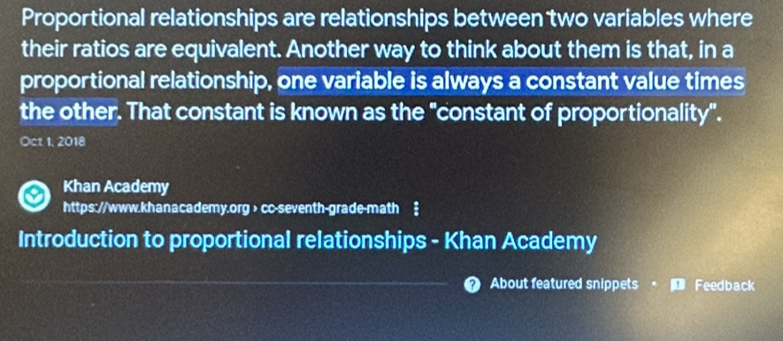 Proportional relationships are relationships between two variables where 
their ratios are equivalent. Another way to think about them is that, in a 
proportional relationship, one variable is always a constant value times 
the other. That constant is known as the "constant of proportionality". 
Oct 1, 2018 
Khan Academy 
https://www.khanacademy.org > cc-seventh-grade-math ‡ 
Introduction to proportional relationships - Khan Academy 
About featured snippets Feedback