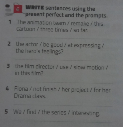 WRITE sentences using the 
present perfect and the prompts. 
1 The animation team / remake / this 
cartoon / three times / so far. 
_ 
2 the actor / be good / at expressing / 
the hero's feelings? 
_ 
3 the film director / use / slow motion / 
in this film? 
_ 
4 Fiona / not finish / her project / for her 
Drama class. 
_ 
5 We / find / the series / interesting. 
_