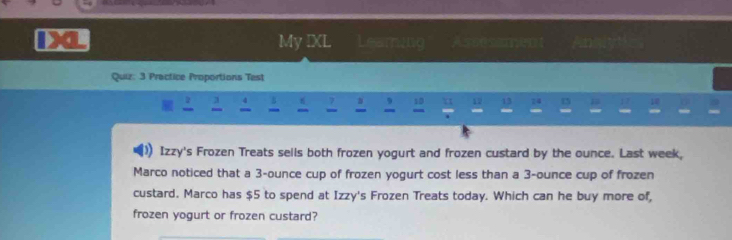 My IXL Leaming Assessment Ansiytc 
Quiz: 3 Practice Proportions Test 
2 4
, 12 13 74 15 1 7 10
- 
Izzy's Frozen Treats sells both frozen yogurt and frozen custard by the ounce. Last week, 
Marco noticed that a 3-ounce cup of frozen yogurt cost less than a 3-ounce cup of frozen 
custard. Marco has $5 to spend at Izzy's Frozen Treats today. Which can he buy more of, 
frozen yogurt or frozen custard?