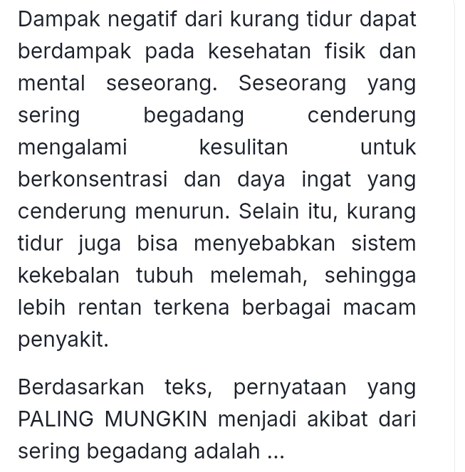 Dampak negatif dari kurang tidur dapat 
berdampak pada kesehatan fisik dan 
mental seseorang. Seseorang yang 
sering begadang cenderung 
mengalami kesulitan untuk 
berkonsentrasi dan daya ingat yang 
cenderung menurun. Selain itu, kurang 
tidur juga bisa menyebabkan sistem 
kekebalan tubuh melemah, sehingga 
lebih rentan terkena berbagai macam 
penyakit. 
Berdasarkan teks, pernyataan yang 
PALING MUNGKIN menjadi akibat dari 
sering begadang adalah ...