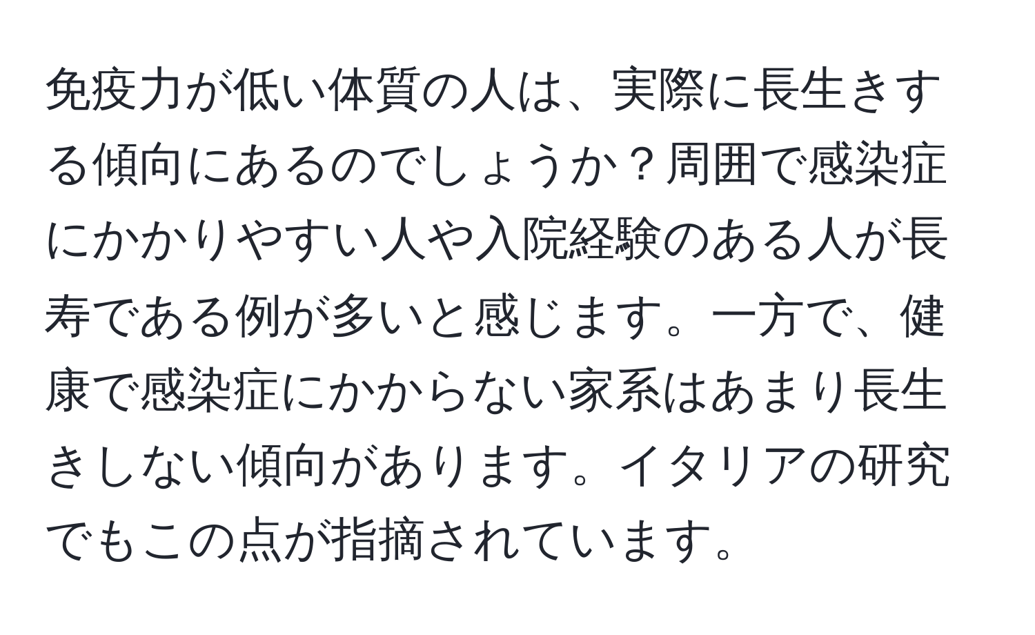 免疫力が低い体質の人は、実際に長生きする傾向にあるのでしょうか？周囲で感染症にかかりやすい人や入院経験のある人が長寿である例が多いと感じます。一方で、健康で感染症にかからない家系はあまり長生きしない傾向があります。イタリアの研究でもこの点が指摘されています。