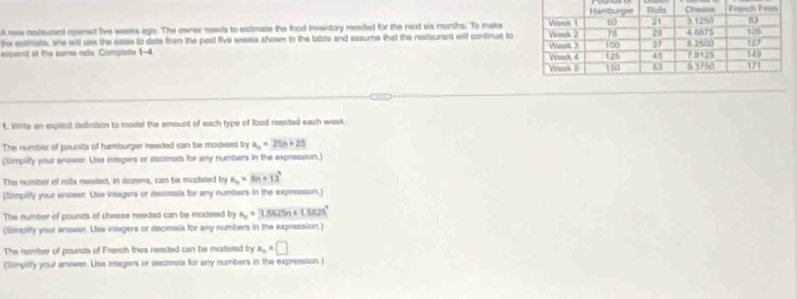 A new restaurant opened live weeks ago. The owner needs to estimate the food inventory needed for the next six months. To make 
the estirate, she will uss the saise to dats from the pasl five weeks shown in the table and easume that the restaurant will continue to 
expand at the same rate. Compaste 
t. Vtrte an exqiioll defisition to modal the emount of each type of food needed each week
The number of pounits of hamburger needed can be modelest try a_n=25n+25
(Simpilify your answer. Use integers or eacmrals for any numbers in the expression.) 
The number of milla needed, in duzers, can be modaied by B_n=(n+1)^n
(Simplify your enseer. Use integers or decissis for any numbers in the expression.) 
The number of pounds of chease needed can be modesed by a_n=3.8825n+(.5825°
(Simpsly your ansver. Use inlegers or dacimals for any numbers in the expression.) 
The numiter of pounds of French tries needed can be modsied by a_n=□
(Simpilty your answer. Use integers or decmata for any numbers in the expression.)