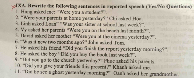 IXA. Rewrite the following sentences in reported speech (Yes/No Questions) 
1. Hung asked me: “Were you a student?”. 
2. “Were your parents at home yesterday?” Chi asked Hoa. 
3. Linh asked Loan” “Was your sister at school last week?”. 
4. Vy asked her parents “Were you on the beach last month?”. 
5. David asked her mother “Were you at the cinema yesterday?”. 
6. “Was it new two months ago?” John asked Tom. 
7. He asked his friend “Did you finish the report yesterday morning?”. 
8. He asked the boy “Did you buy the book last week?”. 
9. “Did you go to the church yesterday?” Phuc asked his parents. 
10. “Did you give your friends this present?” Khanh asked me. 
11. “Did he see a ghost yesterday morning?” Oanh asked her grandmother.